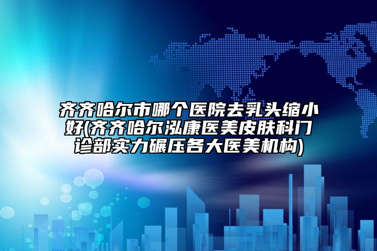 齐齐哈尔市哪个医院去乳头缩小好(齐齐哈尔泓康医美皮肤科门诊部实力碾压各大医美机构)