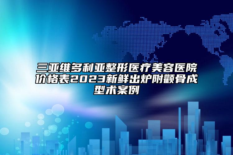 三亚维多利亚整形医疗美容医院价格表2023新鲜出炉附颧骨成型术案例