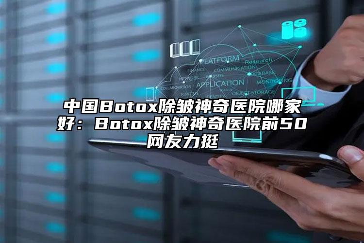 中国Botox除皱神奇医院哪家好：Botox除皱神奇医院前50网友力挺