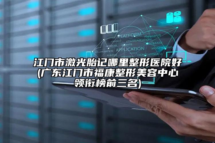 江门市激光胎记哪里整形医院好(广东江门市福康整形美容中心领衔榜前三名)