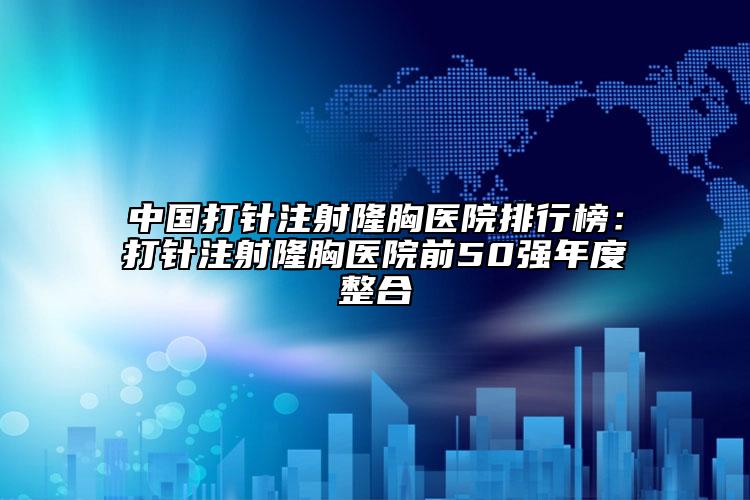 中国打针注射隆胸医院排行榜：打针注射隆胸医院前50强年度整合