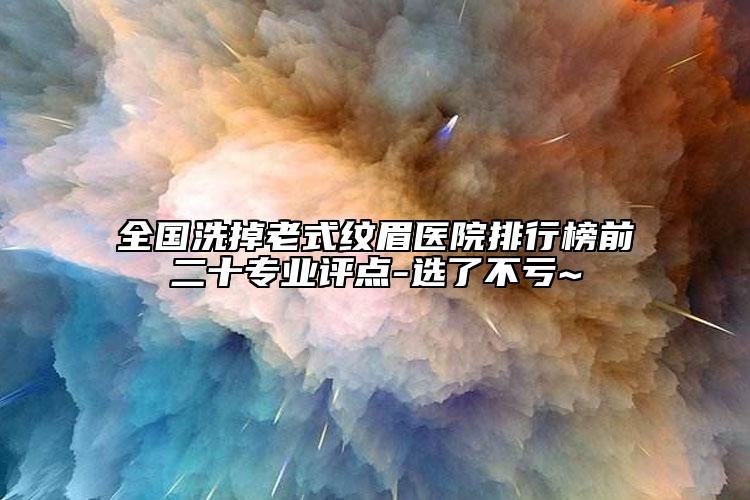 全国洗掉老式纹眉医院排行榜前二十专业评点-选了不亏~