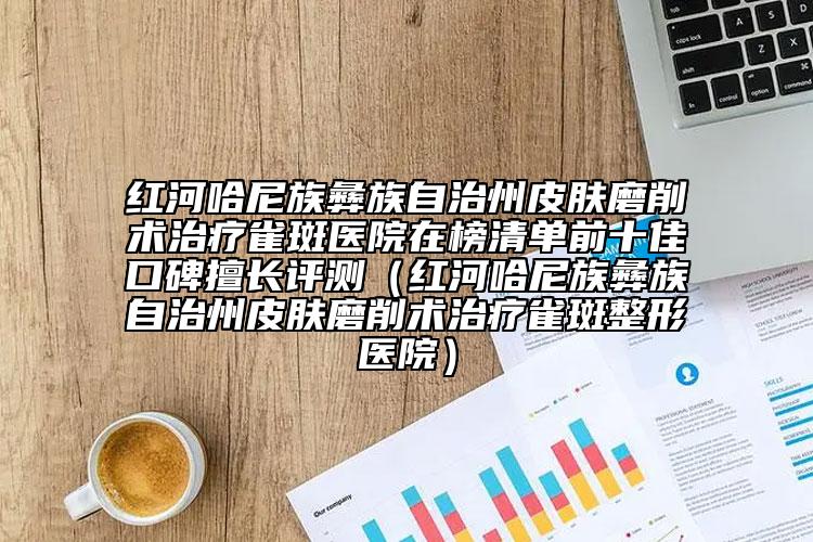 红河哈尼族彝族自治州皮肤磨削术治疗雀斑医院在榜清单前十佳口碑擅长评测（红河哈尼族彝族自治州皮肤磨削术治疗雀斑整形医院）