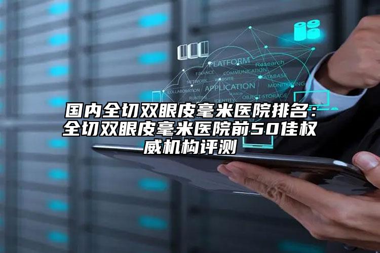 国内全切双眼皮毫米医院排名：全切双眼皮毫米医院前50佳权威机构评测