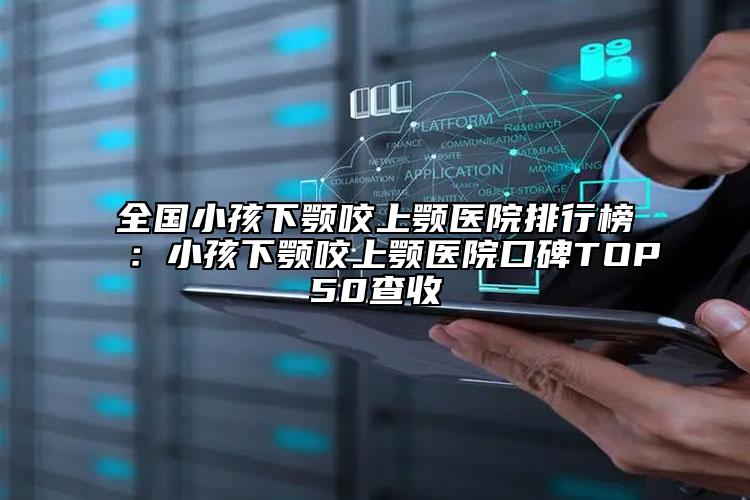 全国小孩下颚咬上颚医院排行榜：小孩下颚咬上颚医院口碑TOP50查收