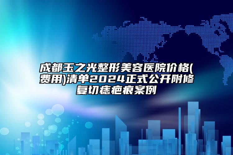 成都玉之光整形美容医院价格(费用)清单2024正式公开附修复切痣疤痕案例