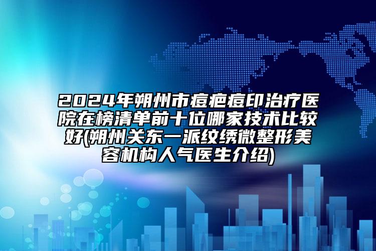 2024年朔州市痘疤痘印治疗医院在榜清单前十位哪家技术比较好(朔州关东一派纹绣微整形美容机构人气医生介绍)