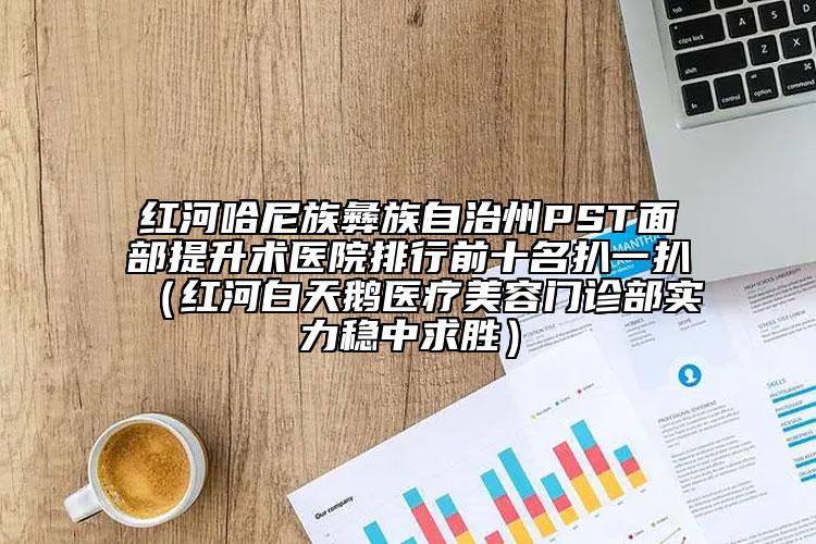 红河哈尼族彝族自治州PST面部提升术医院排行前十名扒一扒（红河白天鹅医疗美容门诊部实力稳中求胜）