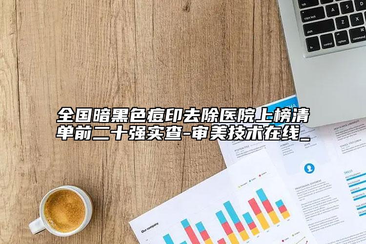 全国暗黑色痘印去除医院上榜清单前二十强实查-审美技术在线_