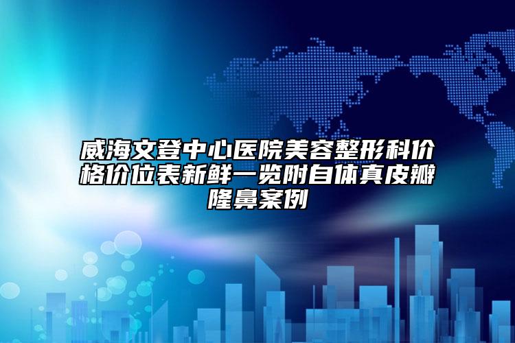 威海文登中心医院美容整形科价格价位表新鲜一览附自体真皮瓣隆鼻案例