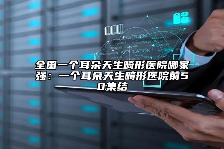 全国一个耳朵天生畸形医院哪家强：一个耳朵天生畸形医院前50集结