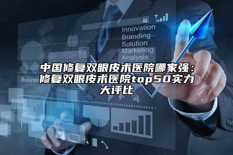 中国修复双眼皮术医院哪家强：修复双眼皮术医院top50实力大评比