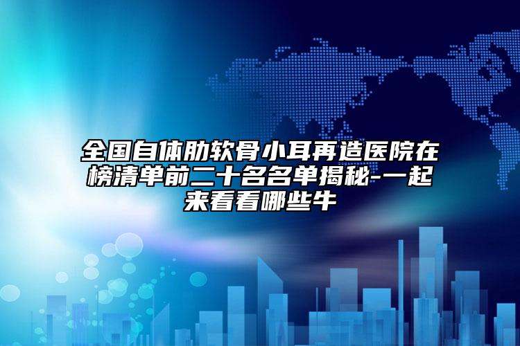 全国自体肋软骨小耳再造医院在榜清单前二十名名单揭秘-一起来看看哪些牛