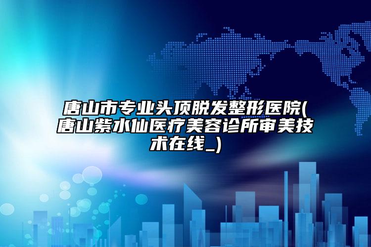 唐山市专业头顶脱发整形医院(唐山紫水仙医疗美容诊所审美技术在线_)