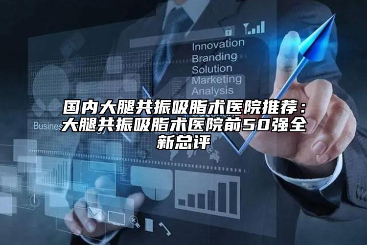 国内大腿共振吸脂术医院推荐：大腿共振吸脂术医院前50强全新总评