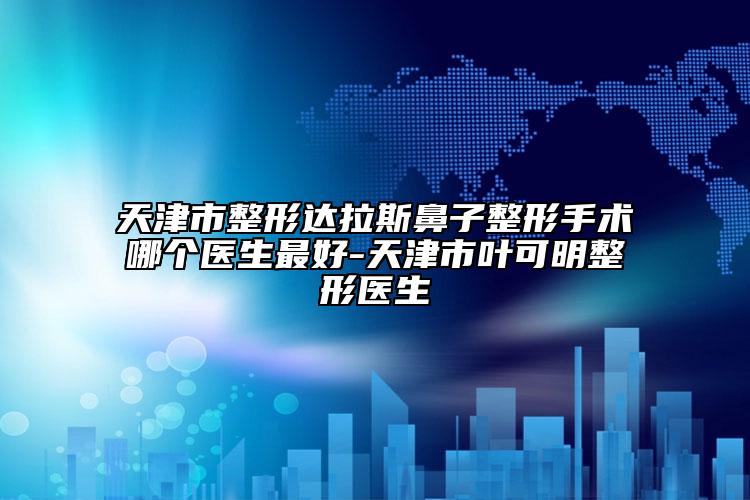 天津市整形达拉斯鼻子整形手术哪个医生最好-天津市叶可明整形医生