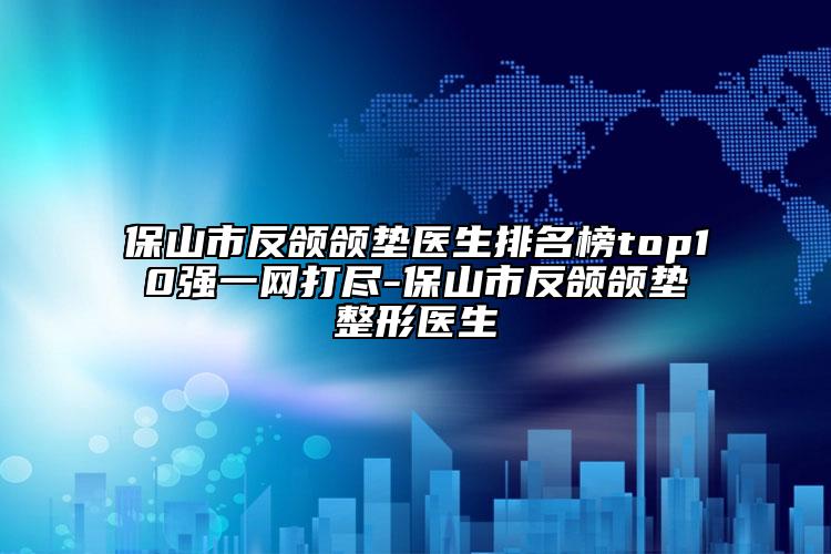 保山市反颌颌垫医生排名榜top10强一网打尽-保山市反颌颌垫整形医生
