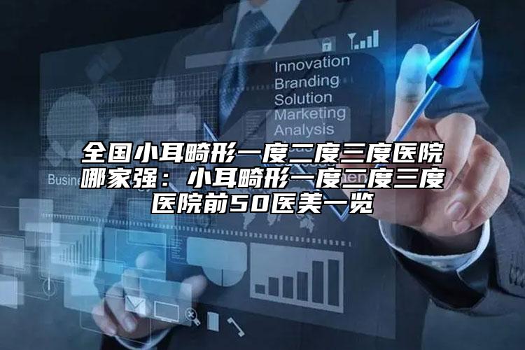 全国小耳畸形一度二度三度医院哪家强：小耳畸形一度二度三度医院前50医美一览