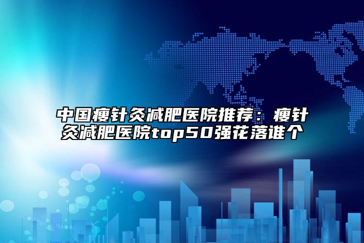 中国瘦针灸减肥医院推荐：瘦针灸减肥医院top50强花落谁个