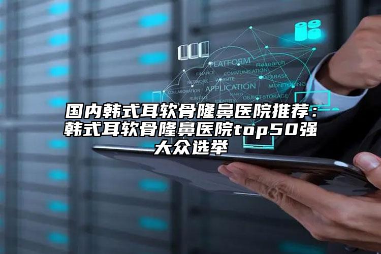 国内韩式耳软骨隆鼻医院推荐：韩式耳软骨隆鼻医院top50强大众选举