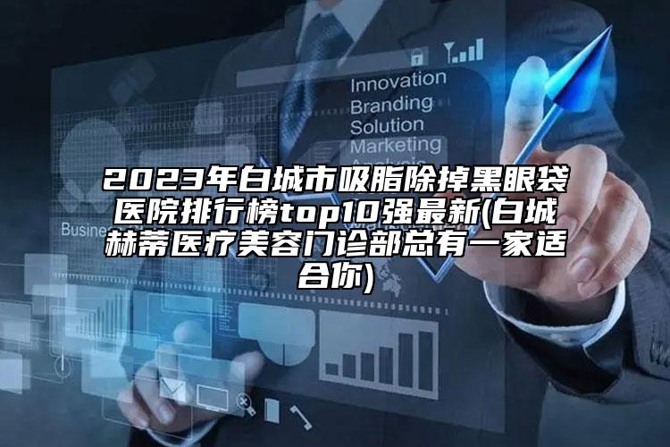 2023年白城市吸脂除掉黑眼袋医院排行榜top10强最新(白城赫蒂医疗美容门诊部总有一家适合你)