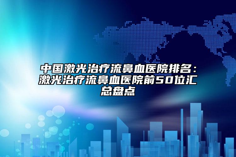 中国激光治疗流鼻血医院排名：激光治疗流鼻血医院前50位汇总盘点