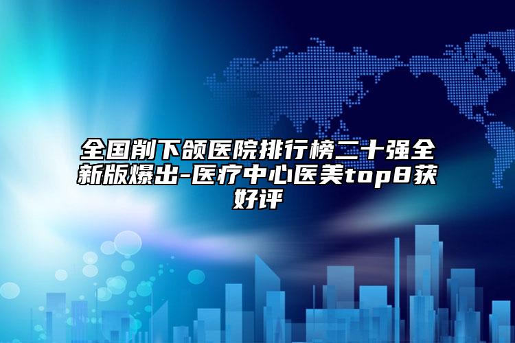 全国削下颌医院排行榜二十强全新版爆出-医疗中心医美top8获好评