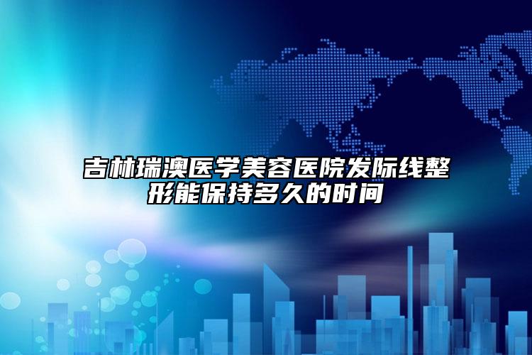 吉林瑞澳医学美容医院发际线整形能保持多久的时间