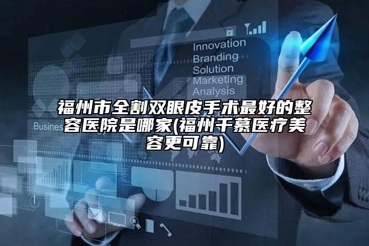 福州市全割双眼皮手术最好的整容医院是哪家(福州千慕医疗美容更可靠)