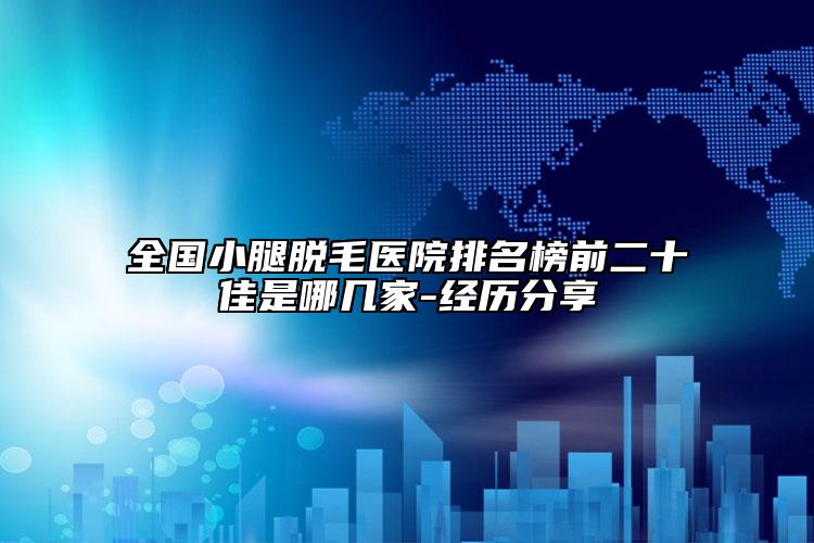 全国小腿脱毛医院排名榜前二十佳是哪几家-经历分享