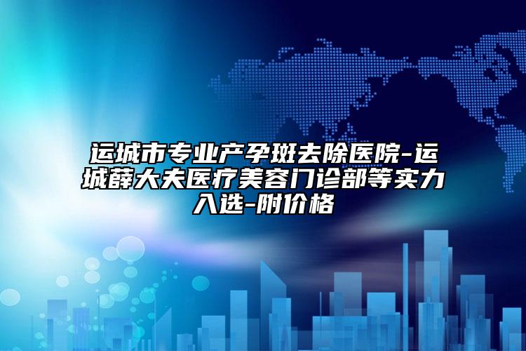 运城市专业产孕斑去除医院-运城薛大夫医疗美容门诊部等实力入选-附价格