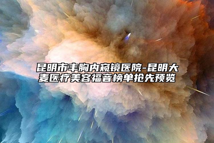 昆明市丰胸内窥镜医院-昆明大麦医疗美容福音榜单抢先预览