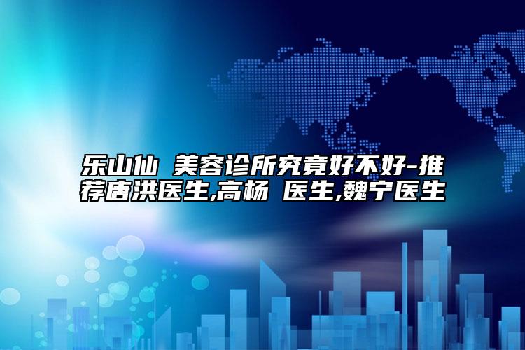 乐山仙媄美容诊所究竟好不好-推荐唐洪医生,高杨珺医生,魏宁医生
