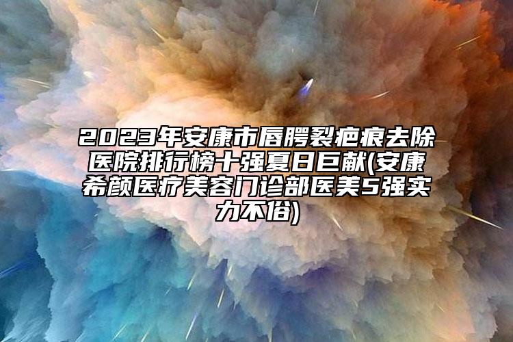 2023年安康市唇腭裂疤痕去除医院排行榜十强夏日巨献(安康希颜医疗美容门诊部医美5强实力不俗)