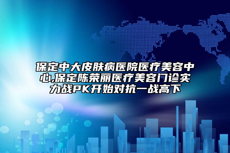 保定中大皮肤病医院医疗美容中心,保定陈荣丽医疗美容门诊实力战PK开始对抗一战高下