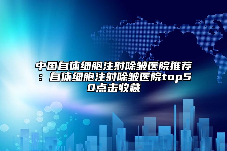 中国自体细胞注射除皱医院推荐：自体细胞注射除皱医院top50点击收藏