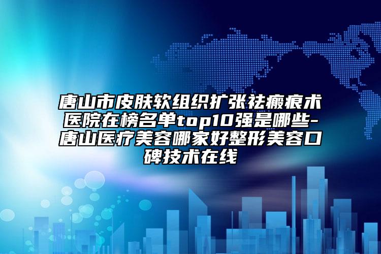 唐山市皮肤软组织扩张祛瘢痕术医院在榜名单top10强是哪些-唐山医疗美容哪家好整形美容口碑技术在线
