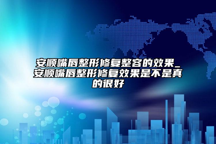 安顺嘴唇整形修复整容的效果_安顺嘴唇整形修复效果是不是真的很好