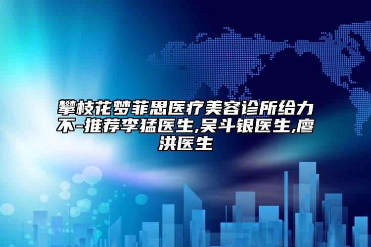 攀枝花梦菲思医疗美容诊所给力不-推荐李猛医生,吴斗银医生,廖洪医生