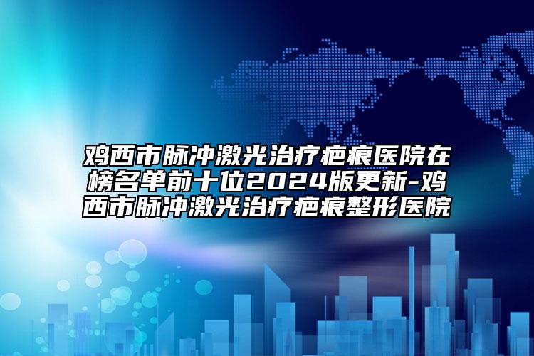 鸡西市脉冲激光治疗疤痕医院在榜名单前十位2024版更新-鸡西市脉冲激光治疗疤痕整形医院