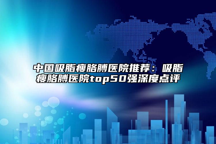 中国吸脂瘦胳膊医院推荐：吸脂瘦胳膊医院top50强深度点评