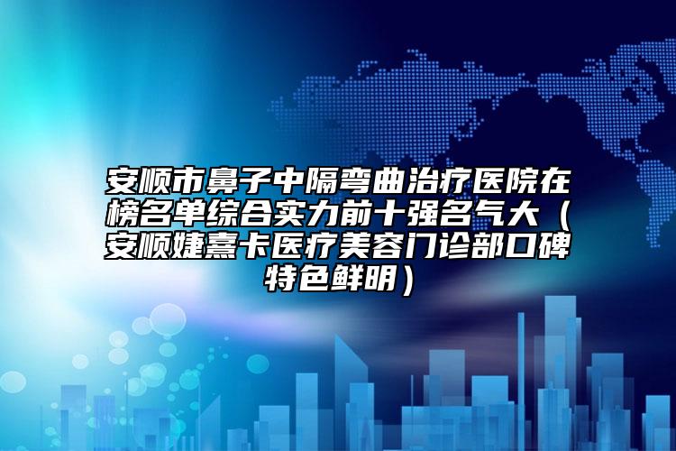 安顺市鼻子中隔弯曲治疗医院在榜名单综合实力前十强名气大（安顺婕熹卡医疗美容门诊部口碑特色鲜明）