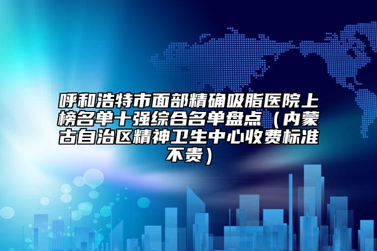 呼和浩特市面部精确吸脂医院上榜名单十强综合名单盘点（内蒙古自治区精神卫生中心收费标准不贵）
