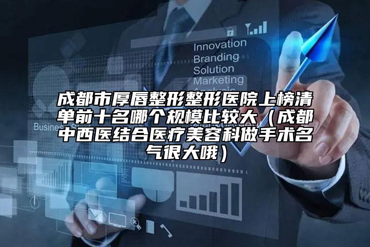 成都市厚唇整形整形医院上榜清单前十名哪个规模比较大（成都中西医结合医疗美容科做手术名气很大哦）