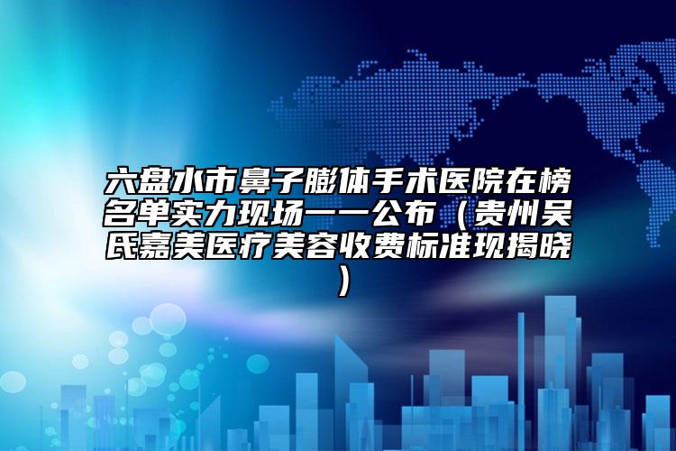 六盘水市鼻子膨体手术医院在榜名单实力现场一一公布（贵州吴氏嘉美医疗美容收费标准现揭晓）