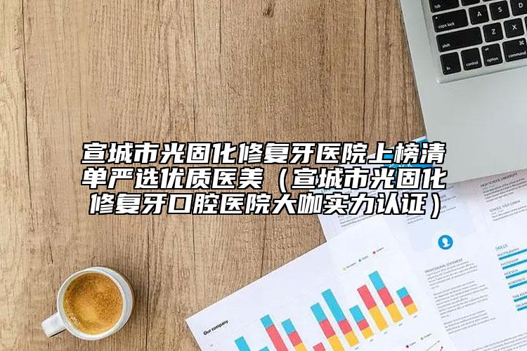 宣城市光固化修复牙医院上榜清单严选优质医美（宣城市光固化修复牙口腔医院大咖实力认证）