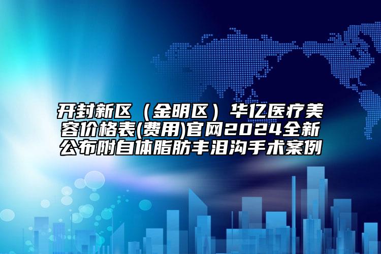 开封新区（金明区）华亿医疗美容价格表(费用)官网2024全新公布附自体脂肪丰泪沟手术案例