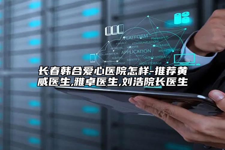 长春韩合爱心医院怎样-推荐黄威医生,雅卓医生,刘浩院长医生