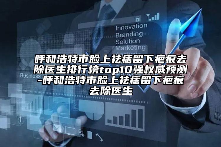 呼和浩特市脸上祛痣留下疤痕去除医生排行榜top10强权威预测-呼和浩特市脸上祛痣留下疤痕去除医生