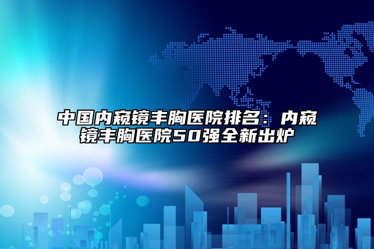 中国内窥镜丰胸医院排名：内窥镜丰胸医院50强全新出炉